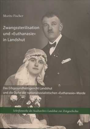 Zwangssterilisation und „Euthanasie“ in Landshut von Fischer,  Moritz, Stadt Landshut,  Stadtarchiv, Wirsching,  Andreas